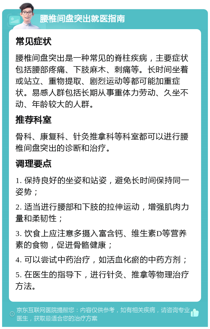 腰椎间盘突出就医指南 常见症状 腰椎间盘突出是一种常见的脊柱疾病，主要症状包括腰部疼痛、下肢麻木、刺痛等。长时间坐着或站立、重物提取、剧烈运动等都可能加重症状。易感人群包括长期从事重体力劳动、久坐不动、年龄较大的人群。 推荐科室 骨科、康复科、针灸推拿科等科室都可以进行腰椎间盘突出的诊断和治疗。 调理要点 1. 保持良好的坐姿和站姿，避免长时间保持同一姿势； 2. 适当进行腰部和下肢的拉伸运动，增强肌肉力量和柔韧性； 3. 饮食上应注意多摄入富含钙、维生素D等营养素的食物，促进骨骼健康； 4. 可以尝试中药治疗，如活血化瘀的中药方剂； 5. 在医生的指导下，进行针灸、推拿等物理治疗方法。