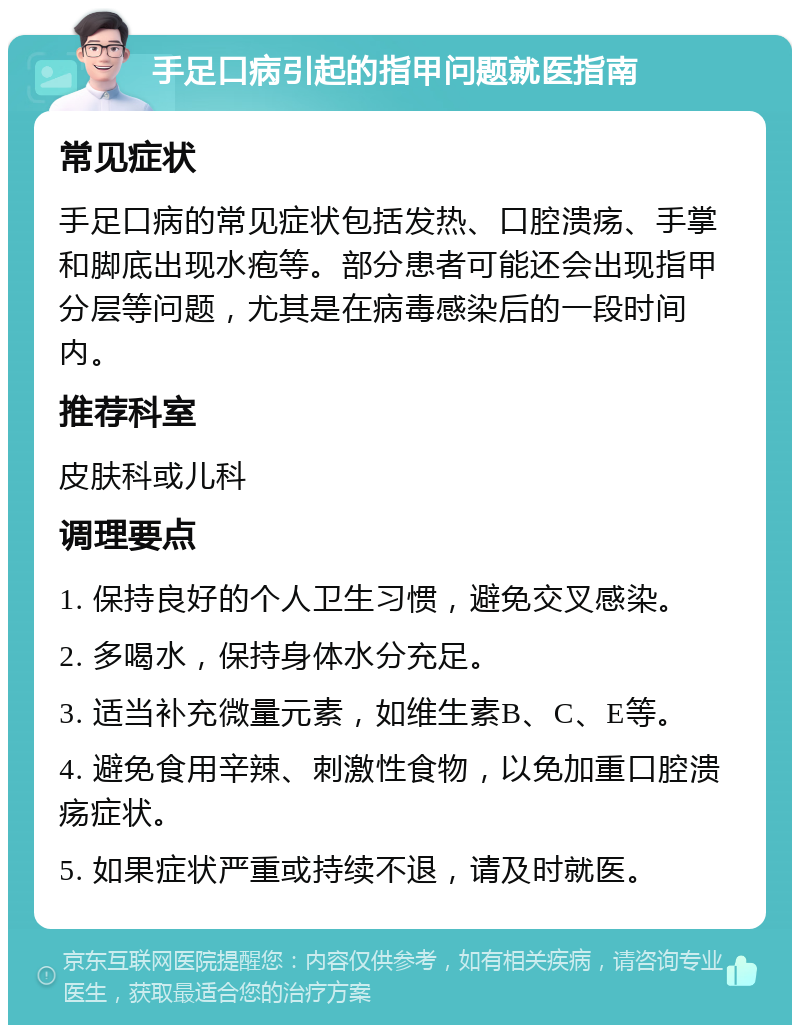 手足口病引起的指甲问题就医指南 常见症状 手足口病的常见症状包括发热、口腔溃疡、手掌和脚底出现水疱等。部分患者可能还会出现指甲分层等问题，尤其是在病毒感染后的一段时间内。 推荐科室 皮肤科或儿科 调理要点 1. 保持良好的个人卫生习惯，避免交叉感染。 2. 多喝水，保持身体水分充足。 3. 适当补充微量元素，如维生素B、C、E等。 4. 避免食用辛辣、刺激性食物，以免加重口腔溃疡症状。 5. 如果症状严重或持续不退，请及时就医。