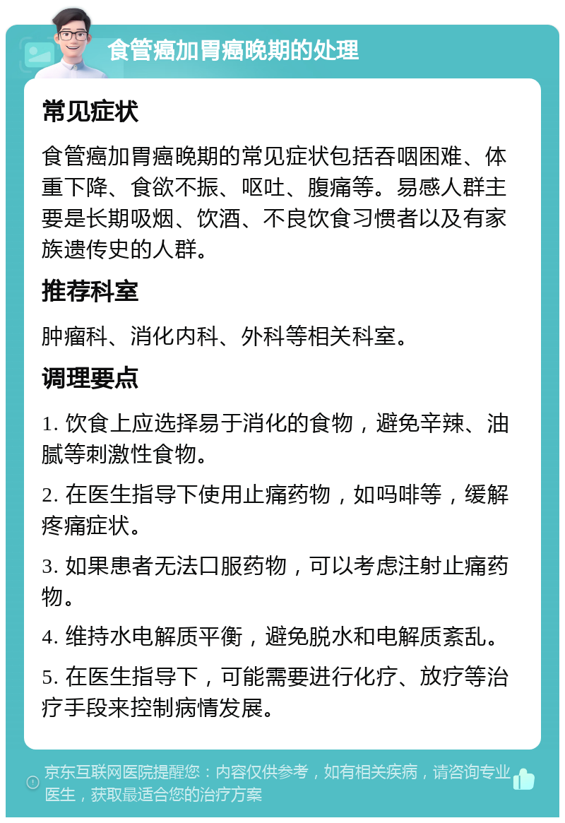 食管癌加胃癌晚期的处理 常见症状 食管癌加胃癌晚期的常见症状包括吞咽困难、体重下降、食欲不振、呕吐、腹痛等。易感人群主要是长期吸烟、饮酒、不良饮食习惯者以及有家族遗传史的人群。 推荐科室 肿瘤科、消化内科、外科等相关科室。 调理要点 1. 饮食上应选择易于消化的食物，避免辛辣、油腻等刺激性食物。 2. 在医生指导下使用止痛药物，如吗啡等，缓解疼痛症状。 3. 如果患者无法口服药物，可以考虑注射止痛药物。 4. 维持水电解质平衡，避免脱水和电解质紊乱。 5. 在医生指导下，可能需要进行化疗、放疗等治疗手段来控制病情发展。