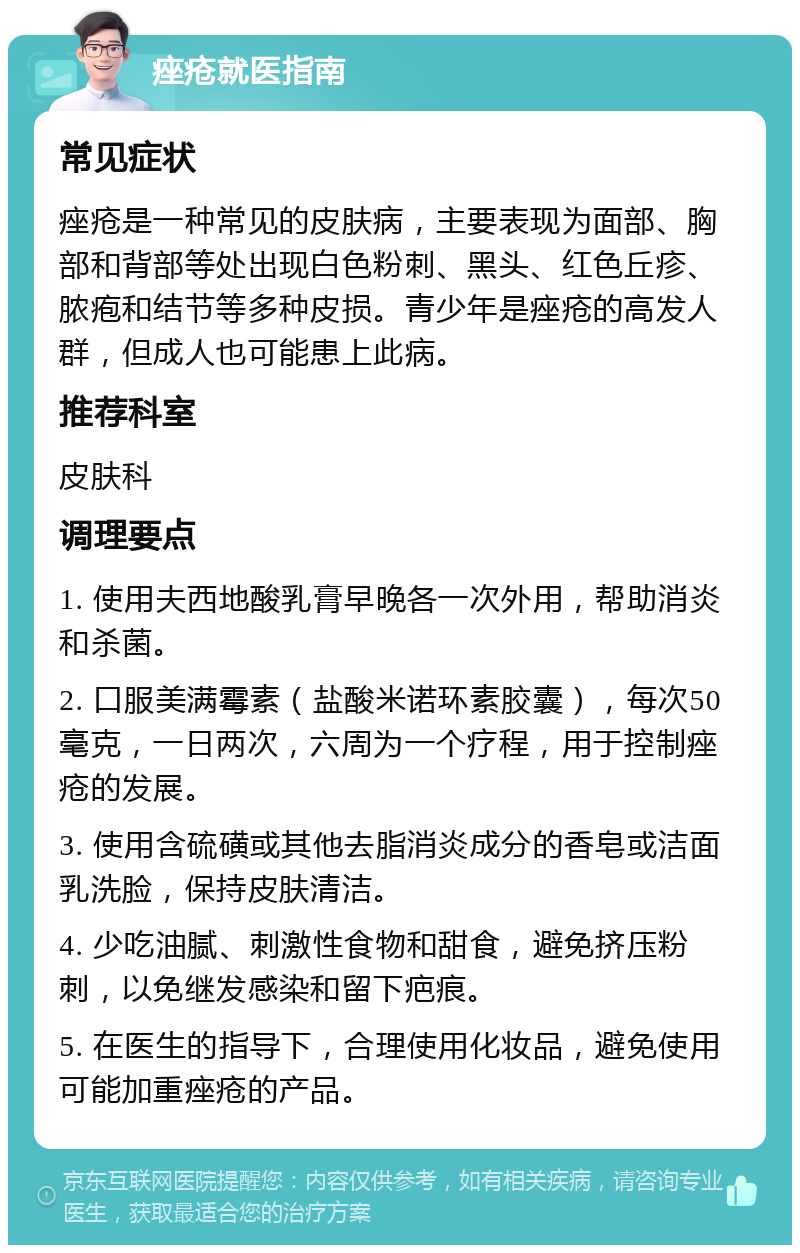 痤疮就医指南 常见症状 痤疮是一种常见的皮肤病，主要表现为面部、胸部和背部等处出现白色粉刺、黑头、红色丘疹、脓疱和结节等多种皮损。青少年是痤疮的高发人群，但成人也可能患上此病。 推荐科室 皮肤科 调理要点 1. 使用夫西地酸乳膏早晚各一次外用，帮助消炎和杀菌。 2. 口服美满霉素（盐酸米诺环素胶囊），每次50毫克，一日两次，六周为一个疗程，用于控制痤疮的发展。 3. 使用含硫磺或其他去脂消炎成分的香皂或洁面乳洗脸，保持皮肤清洁。 4. 少吃油腻、刺激性食物和甜食，避免挤压粉刺，以免继发感染和留下疤痕。 5. 在医生的指导下，合理使用化妆品，避免使用可能加重痤疮的产品。