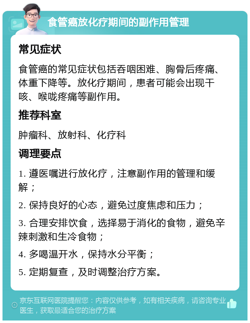 食管癌放化疗期间的副作用管理 常见症状 食管癌的常见症状包括吞咽困难、胸骨后疼痛、体重下降等。放化疗期间，患者可能会出现干咳、喉咙疼痛等副作用。 推荐科室 肿瘤科、放射科、化疗科 调理要点 1. 遵医嘱进行放化疗，注意副作用的管理和缓解； 2. 保持良好的心态，避免过度焦虑和压力； 3. 合理安排饮食，选择易于消化的食物，避免辛辣刺激和生冷食物； 4. 多喝温开水，保持水分平衡； 5. 定期复查，及时调整治疗方案。