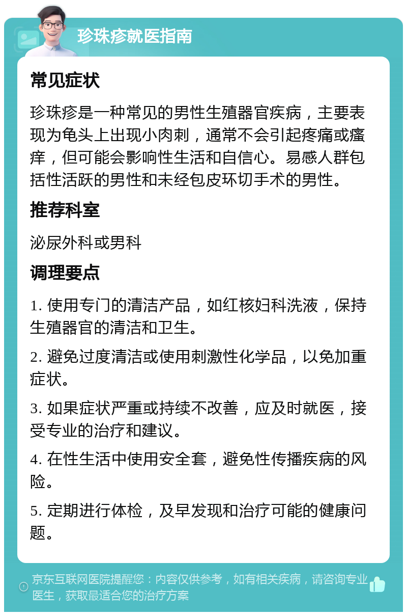 珍珠疹就医指南 常见症状 珍珠疹是一种常见的男性生殖器官疾病，主要表现为龟头上出现小肉刺，通常不会引起疼痛或瘙痒，但可能会影响性生活和自信心。易感人群包括性活跃的男性和未经包皮环切手术的男性。 推荐科室 泌尿外科或男科 调理要点 1. 使用专门的清洁产品，如红核妇科洗液，保持生殖器官的清洁和卫生。 2. 避免过度清洁或使用刺激性化学品，以免加重症状。 3. 如果症状严重或持续不改善，应及时就医，接受专业的治疗和建议。 4. 在性生活中使用安全套，避免性传播疾病的风险。 5. 定期进行体检，及早发现和治疗可能的健康问题。