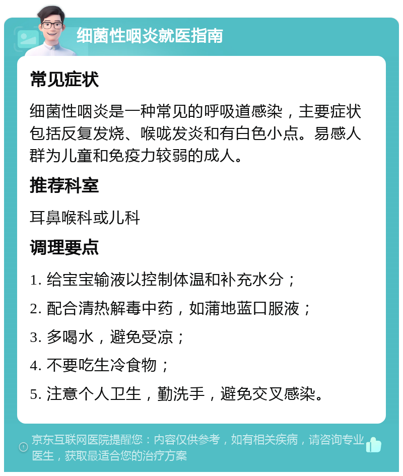 细菌性咽炎就医指南 常见症状 细菌性咽炎是一种常见的呼吸道感染，主要症状包括反复发烧、喉咙发炎和有白色小点。易感人群为儿童和免疫力较弱的成人。 推荐科室 耳鼻喉科或儿科 调理要点 1. 给宝宝输液以控制体温和补充水分； 2. 配合清热解毒中药，如蒲地蓝口服液； 3. 多喝水，避免受凉； 4. 不要吃生冷食物； 5. 注意个人卫生，勤洗手，避免交叉感染。