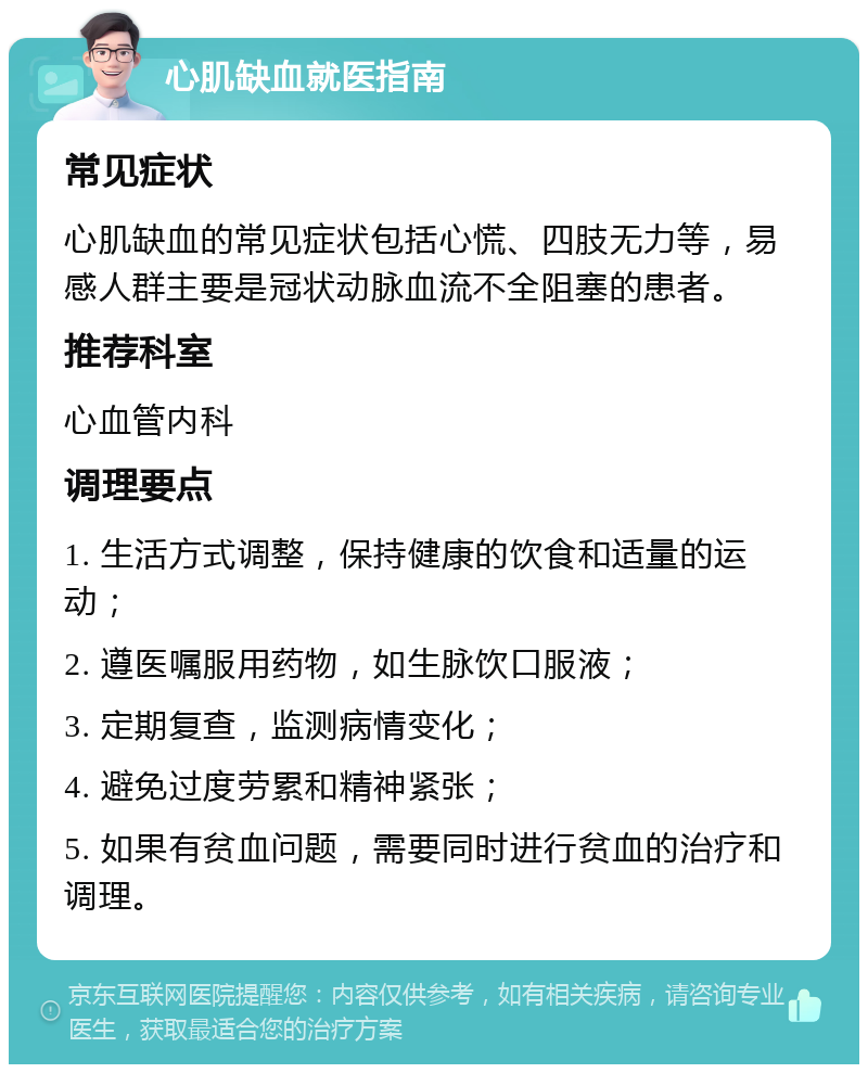 心肌缺血就医指南 常见症状 心肌缺血的常见症状包括心慌、四肢无力等，易感人群主要是冠状动脉血流不全阻塞的患者。 推荐科室 心血管内科 调理要点 1. 生活方式调整，保持健康的饮食和适量的运动； 2. 遵医嘱服用药物，如生脉饮口服液； 3. 定期复查，监测病情变化； 4. 避免过度劳累和精神紧张； 5. 如果有贫血问题，需要同时进行贫血的治疗和调理。