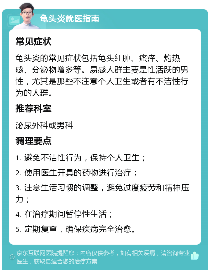 龟头炎就医指南 常见症状 龟头炎的常见症状包括龟头红肿、瘙痒、灼热感、分泌物增多等。易感人群主要是性活跃的男性，尤其是那些不注意个人卫生或者有不洁性行为的人群。 推荐科室 泌尿外科或男科 调理要点 1. 避免不洁性行为，保持个人卫生； 2. 使用医生开具的药物进行治疗； 3. 注意生活习惯的调整，避免过度疲劳和精神压力； 4. 在治疗期间暂停性生活； 5. 定期复查，确保疾病完全治愈。