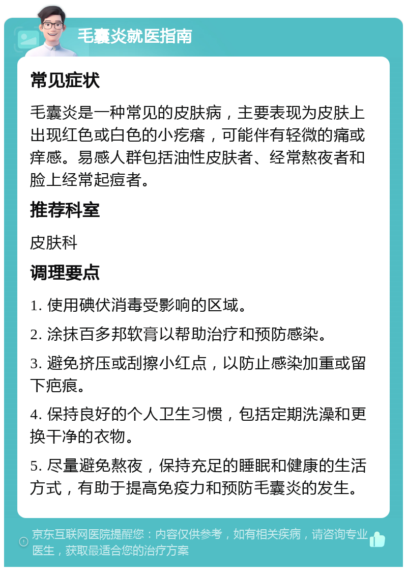 毛囊炎就医指南 常见症状 毛囊炎是一种常见的皮肤病，主要表现为皮肤上出现红色或白色的小疙瘩，可能伴有轻微的痛或痒感。易感人群包括油性皮肤者、经常熬夜者和脸上经常起痘者。 推荐科室 皮肤科 调理要点 1. 使用碘伏消毒受影响的区域。 2. 涂抹百多邦软膏以帮助治疗和预防感染。 3. 避免挤压或刮擦小红点，以防止感染加重或留下疤痕。 4. 保持良好的个人卫生习惯，包括定期洗澡和更换干净的衣物。 5. 尽量避免熬夜，保持充足的睡眠和健康的生活方式，有助于提高免疫力和预防毛囊炎的发生。