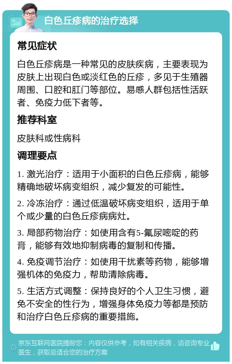 白色丘疹病的治疗选择 常见症状 白色丘疹病是一种常见的皮肤疾病，主要表现为皮肤上出现白色或淡红色的丘疹，多见于生殖器周围、口腔和肛门等部位。易感人群包括性活跃者、免疫力低下者等。 推荐科室 皮肤科或性病科 调理要点 1. 激光治疗：适用于小面积的白色丘疹病，能够精确地破坏病变组织，减少复发的可能性。 2. 冷冻治疗：通过低温破坏病变组织，适用于单个或少量的白色丘疹病病灶。 3. 局部药物治疗：如使用含有5-氟尿嘧啶的药膏，能够有效地抑制病毒的复制和传播。 4. 免疫调节治疗：如使用干扰素等药物，能够增强机体的免疫力，帮助清除病毒。 5. 生活方式调整：保持良好的个人卫生习惯，避免不安全的性行为，增强身体免疫力等都是预防和治疗白色丘疹病的重要措施。