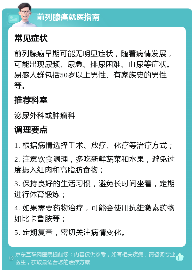 前列腺癌就医指南 常见症状 前列腺癌早期可能无明显症状，随着病情发展，可能出现尿频、尿急、排尿困难、血尿等症状。易感人群包括50岁以上男性、有家族史的男性等。 推荐科室 泌尿外科或肿瘤科 调理要点 1. 根据病情选择手术、放疗、化疗等治疗方式； 2. 注意饮食调理，多吃新鲜蔬菜和水果，避免过度摄入红肉和高脂肪食物； 3. 保持良好的生活习惯，避免长时间坐着，定期进行体育锻炼； 4. 如果需要药物治疗，可能会使用抗雄激素药物如比卡鲁胺等； 5. 定期复查，密切关注病情变化。