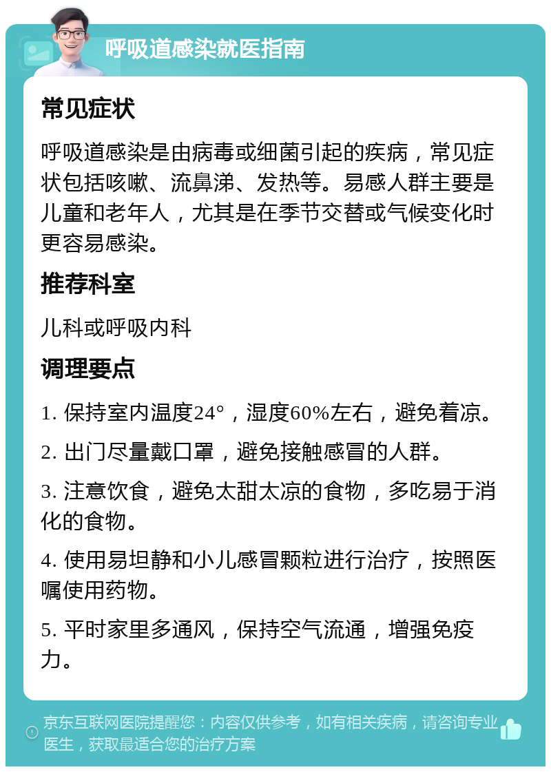 呼吸道感染就医指南 常见症状 呼吸道感染是由病毒或细菌引起的疾病，常见症状包括咳嗽、流鼻涕、发热等。易感人群主要是儿童和老年人，尤其是在季节交替或气候变化时更容易感染。 推荐科室 儿科或呼吸内科 调理要点 1. 保持室内温度24°，湿度60%左右，避免着凉。 2. 出门尽量戴口罩，避免接触感冒的人群。 3. 注意饮食，避免太甜太凉的食物，多吃易于消化的食物。 4. 使用易坦静和小儿感冒颗粒进行治疗，按照医嘱使用药物。 5. 平时家里多通风，保持空气流通，增强免疫力。