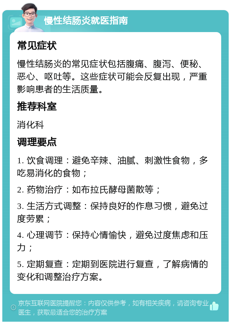 慢性结肠炎就医指南 常见症状 慢性结肠炎的常见症状包括腹痛、腹泻、便秘、恶心、呕吐等。这些症状可能会反复出现，严重影响患者的生活质量。 推荐科室 消化科 调理要点 1. 饮食调理：避免辛辣、油腻、刺激性食物，多吃易消化的食物； 2. 药物治疗：如布拉氏酵母菌散等； 3. 生活方式调整：保持良好的作息习惯，避免过度劳累； 4. 心理调节：保持心情愉快，避免过度焦虑和压力； 5. 定期复查：定期到医院进行复查，了解病情的变化和调整治疗方案。