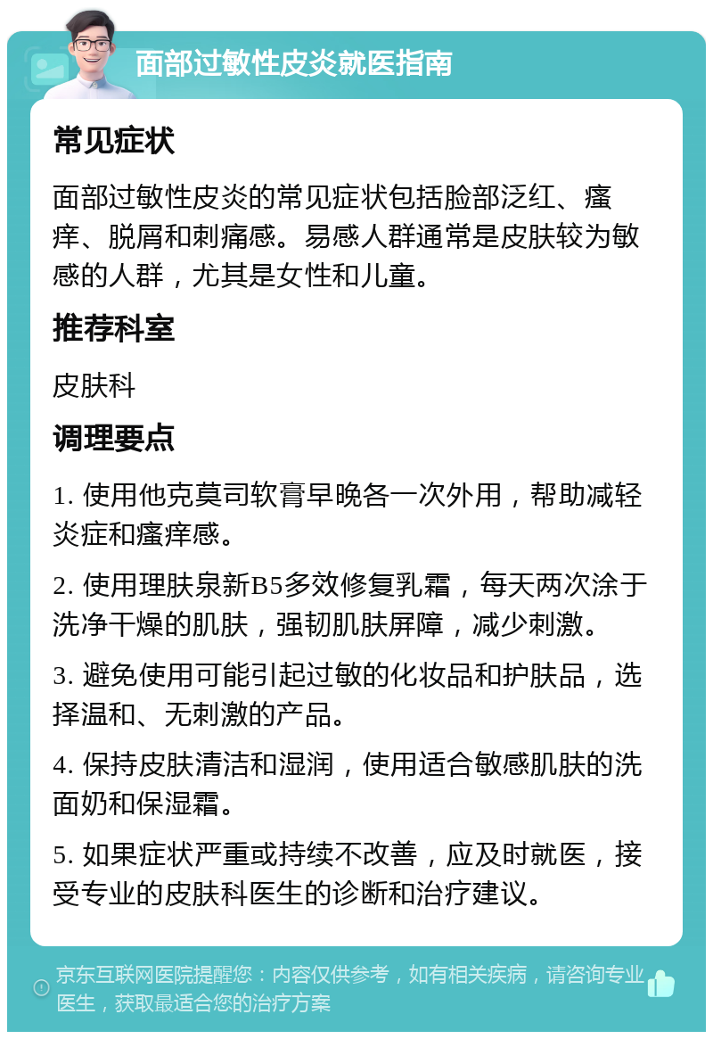 面部过敏性皮炎就医指南 常见症状 面部过敏性皮炎的常见症状包括脸部泛红、瘙痒、脱屑和刺痛感。易感人群通常是皮肤较为敏感的人群，尤其是女性和儿童。 推荐科室 皮肤科 调理要点 1. 使用他克莫司软膏早晚各一次外用，帮助减轻炎症和瘙痒感。 2. 使用理肤泉新B5多效修复乳霜，每天两次涂于洗净干燥的肌肤，强韧肌肤屏障，减少刺激。 3. 避免使用可能引起过敏的化妆品和护肤品，选择温和、无刺激的产品。 4. 保持皮肤清洁和湿润，使用适合敏感肌肤的洗面奶和保湿霜。 5. 如果症状严重或持续不改善，应及时就医，接受专业的皮肤科医生的诊断和治疗建议。