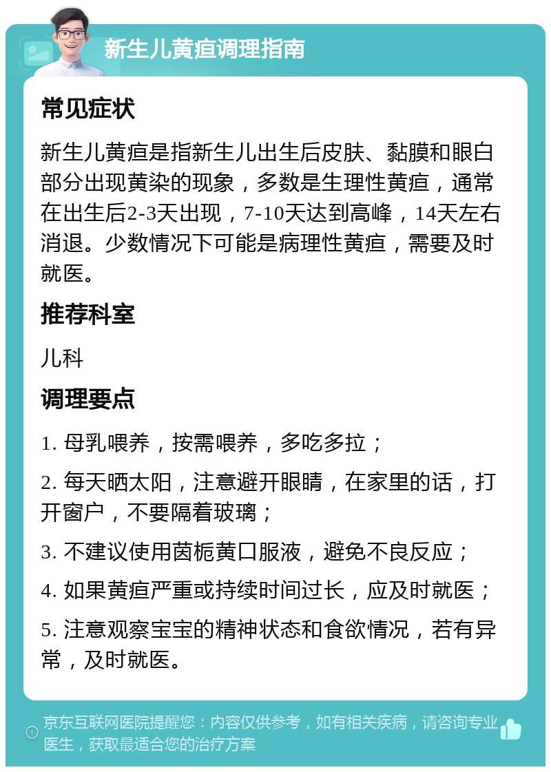 新生儿黄疸调理指南 常见症状 新生儿黄疸是指新生儿出生后皮肤、黏膜和眼白部分出现黄染的现象，多数是生理性黄疸，通常在出生后2-3天出现，7-10天达到高峰，14天左右消退。少数情况下可能是病理性黄疸，需要及时就医。 推荐科室 儿科 调理要点 1. 母乳喂养，按需喂养，多吃多拉； 2. 每天晒太阳，注意避开眼睛，在家里的话，打开窗户，不要隔着玻璃； 3. 不建议使用茵栀黄口服液，避免不良反应； 4. 如果黄疸严重或持续时间过长，应及时就医； 5. 注意观察宝宝的精神状态和食欲情况，若有异常，及时就医。