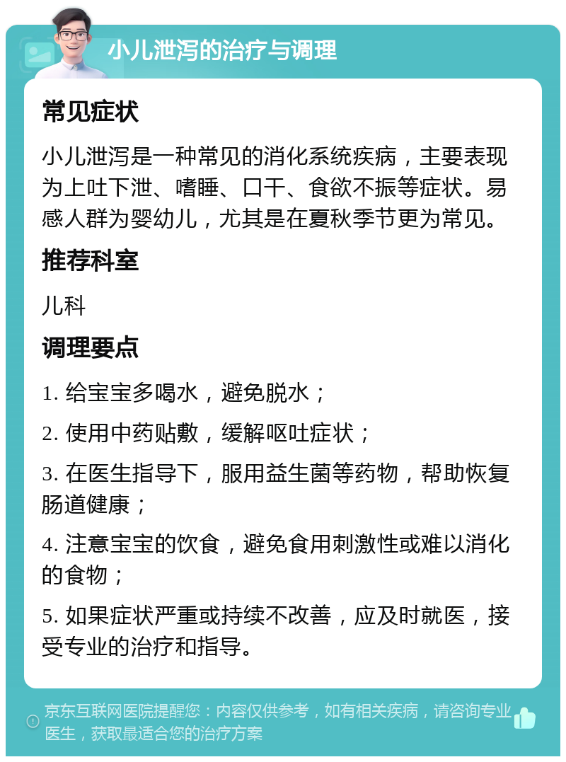 小儿泄泻的治疗与调理 常见症状 小儿泄泻是一种常见的消化系统疾病，主要表现为上吐下泄、嗜睡、口干、食欲不振等症状。易感人群为婴幼儿，尤其是在夏秋季节更为常见。 推荐科室 儿科 调理要点 1. 给宝宝多喝水，避免脱水； 2. 使用中药贴敷，缓解呕吐症状； 3. 在医生指导下，服用益生菌等药物，帮助恢复肠道健康； 4. 注意宝宝的饮食，避免食用刺激性或难以消化的食物； 5. 如果症状严重或持续不改善，应及时就医，接受专业的治疗和指导。