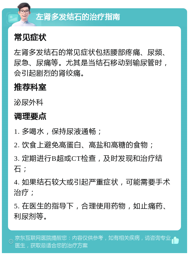 左肾多发结石的治疗指南 常见症状 左肾多发结石的常见症状包括腰部疼痛、尿频、尿急、尿痛等。尤其是当结石移动到输尿管时，会引起剧烈的肾绞痛。 推荐科室 泌尿外科 调理要点 1. 多喝水，保持尿液通畅； 2. 饮食上避免高蛋白、高盐和高糖的食物； 3. 定期进行B超或CT检查，及时发现和治疗结石； 4. 如果结石较大或引起严重症状，可能需要手术治疗； 5. 在医生的指导下，合理使用药物，如止痛药、利尿剂等。