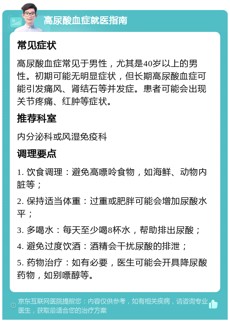 高尿酸血症就医指南 常见症状 高尿酸血症常见于男性，尤其是40岁以上的男性。初期可能无明显症状，但长期高尿酸血症可能引发痛风、肾结石等并发症。患者可能会出现关节疼痛、红肿等症状。 推荐科室 内分泌科或风湿免疫科 调理要点 1. 饮食调理：避免高嘌呤食物，如海鲜、动物内脏等； 2. 保持适当体重：过重或肥胖可能会增加尿酸水平； 3. 多喝水：每天至少喝8杯水，帮助排出尿酸； 4. 避免过度饮酒：酒精会干扰尿酸的排泄； 5. 药物治疗：如有必要，医生可能会开具降尿酸药物，如别嘌醇等。