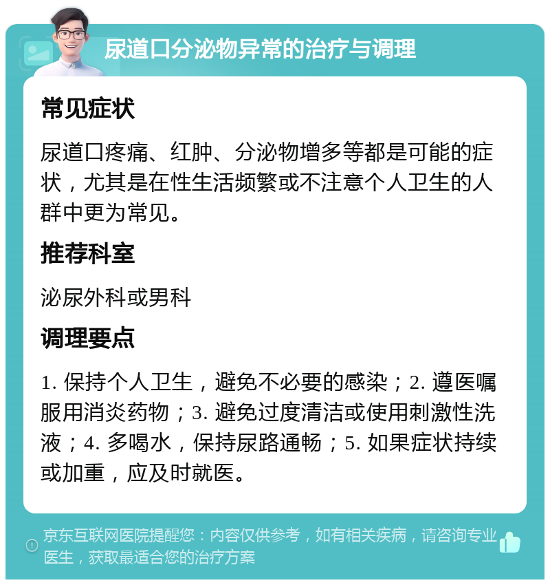 尿道口分泌物异常的治疗与调理 常见症状 尿道口疼痛、红肿、分泌物增多等都是可能的症状，尤其是在性生活频繁或不注意个人卫生的人群中更为常见。 推荐科室 泌尿外科或男科 调理要点 1. 保持个人卫生，避免不必要的感染；2. 遵医嘱服用消炎药物；3. 避免过度清洁或使用刺激性洗液；4. 多喝水，保持尿路通畅；5. 如果症状持续或加重，应及时就医。