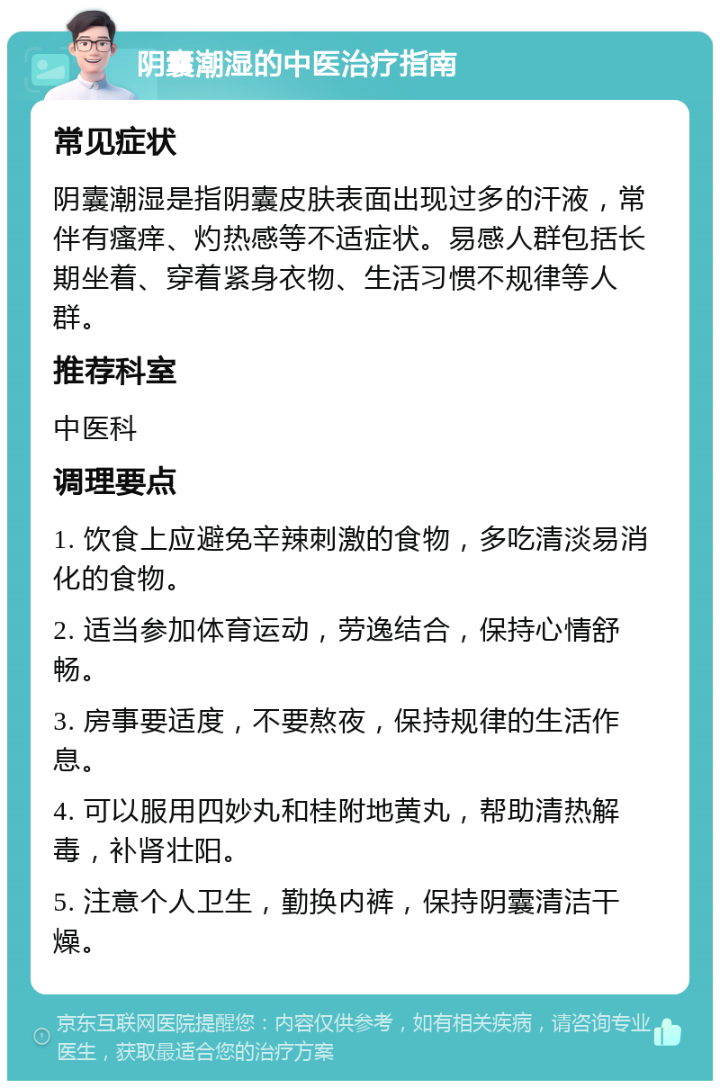 阴囊潮湿的中医治疗指南 常见症状 阴囊潮湿是指阴囊皮肤表面出现过多的汗液，常伴有瘙痒、灼热感等不适症状。易感人群包括长期坐着、穿着紧身衣物、生活习惯不规律等人群。 推荐科室 中医科 调理要点 1. 饮食上应避免辛辣刺激的食物，多吃清淡易消化的食物。 2. 适当参加体育运动，劳逸结合，保持心情舒畅。 3. 房事要适度，不要熬夜，保持规律的生活作息。 4. 可以服用四妙丸和桂附地黄丸，帮助清热解毒，补肾壮阳。 5. 注意个人卫生，勤换内裤，保持阴囊清洁干燥。