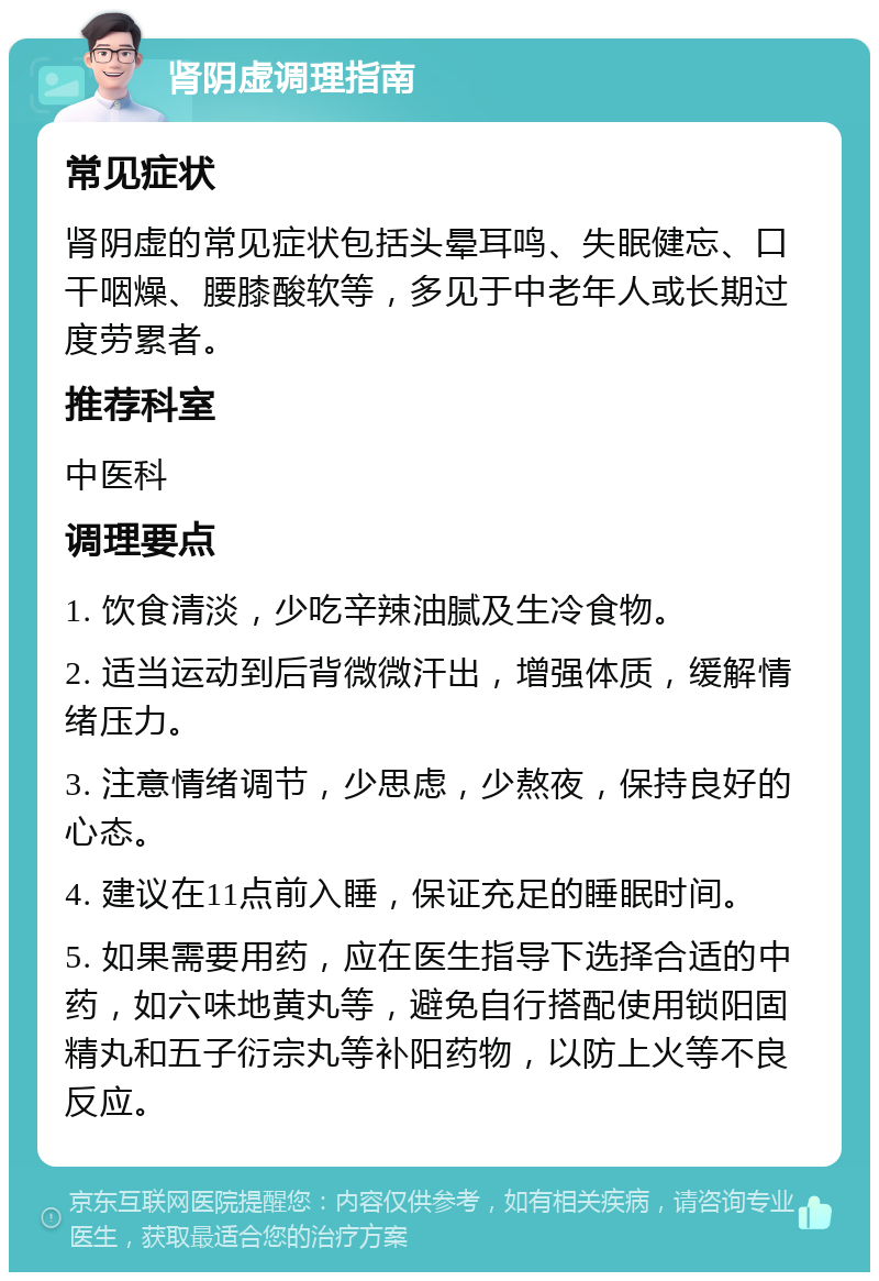 肾阴虚调理指南 常见症状 肾阴虚的常见症状包括头晕耳鸣、失眠健忘、口干咽燥、腰膝酸软等，多见于中老年人或长期过度劳累者。 推荐科室 中医科 调理要点 1. 饮食清淡，少吃辛辣油腻及生冷食物。 2. 适当运动到后背微微汗出，增强体质，缓解情绪压力。 3. 注意情绪调节，少思虑，少熬夜，保持良好的心态。 4. 建议在11点前入睡，保证充足的睡眠时间。 5. 如果需要用药，应在医生指导下选择合适的中药，如六味地黄丸等，避免自行搭配使用锁阳固精丸和五子衍宗丸等补阳药物，以防上火等不良反应。