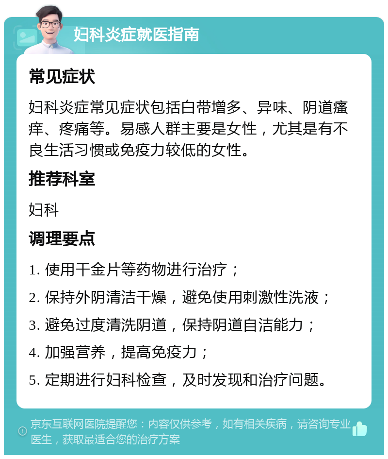 妇科炎症就医指南 常见症状 妇科炎症常见症状包括白带增多、异味、阴道瘙痒、疼痛等。易感人群主要是女性，尤其是有不良生活习惯或免疫力较低的女性。 推荐科室 妇科 调理要点 1. 使用千金片等药物进行治疗； 2. 保持外阴清洁干燥，避免使用刺激性洗液； 3. 避免过度清洗阴道，保持阴道自洁能力； 4. 加强营养，提高免疫力； 5. 定期进行妇科检查，及时发现和治疗问题。