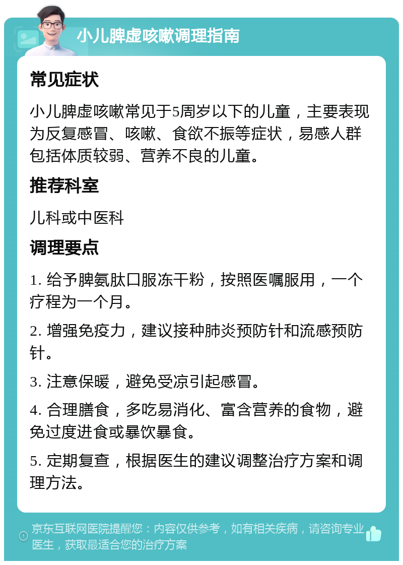 小儿脾虚咳嗽调理指南 常见症状 小儿脾虚咳嗽常见于5周岁以下的儿童，主要表现为反复感冒、咳嗽、食欲不振等症状，易感人群包括体质较弱、营养不良的儿童。 推荐科室 儿科或中医科 调理要点 1. 给予脾氨肽口服冻干粉，按照医嘱服用，一个疗程为一个月。 2. 增强免疫力，建议接种肺炎预防针和流感预防针。 3. 注意保暖，避免受凉引起感冒。 4. 合理膳食，多吃易消化、富含营养的食物，避免过度进食或暴饮暴食。 5. 定期复查，根据医生的建议调整治疗方案和调理方法。