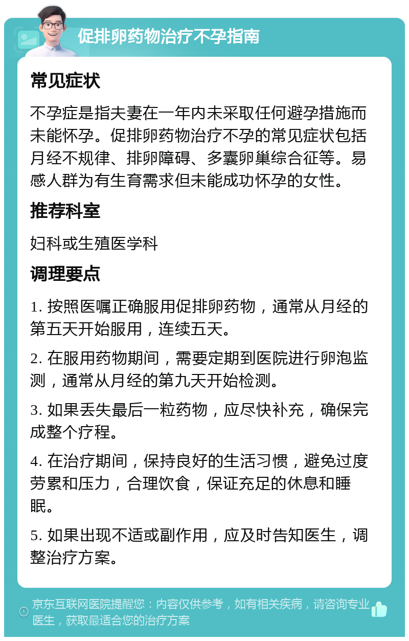 促排卵药物治疗不孕指南 常见症状 不孕症是指夫妻在一年内未采取任何避孕措施而未能怀孕。促排卵药物治疗不孕的常见症状包括月经不规律、排卵障碍、多囊卵巢综合征等。易感人群为有生育需求但未能成功怀孕的女性。 推荐科室 妇科或生殖医学科 调理要点 1. 按照医嘱正确服用促排卵药物，通常从月经的第五天开始服用，连续五天。 2. 在服用药物期间，需要定期到医院进行卵泡监测，通常从月经的第九天开始检测。 3. 如果丢失最后一粒药物，应尽快补充，确保完成整个疗程。 4. 在治疗期间，保持良好的生活习惯，避免过度劳累和压力，合理饮食，保证充足的休息和睡眠。 5. 如果出现不适或副作用，应及时告知医生，调整治疗方案。