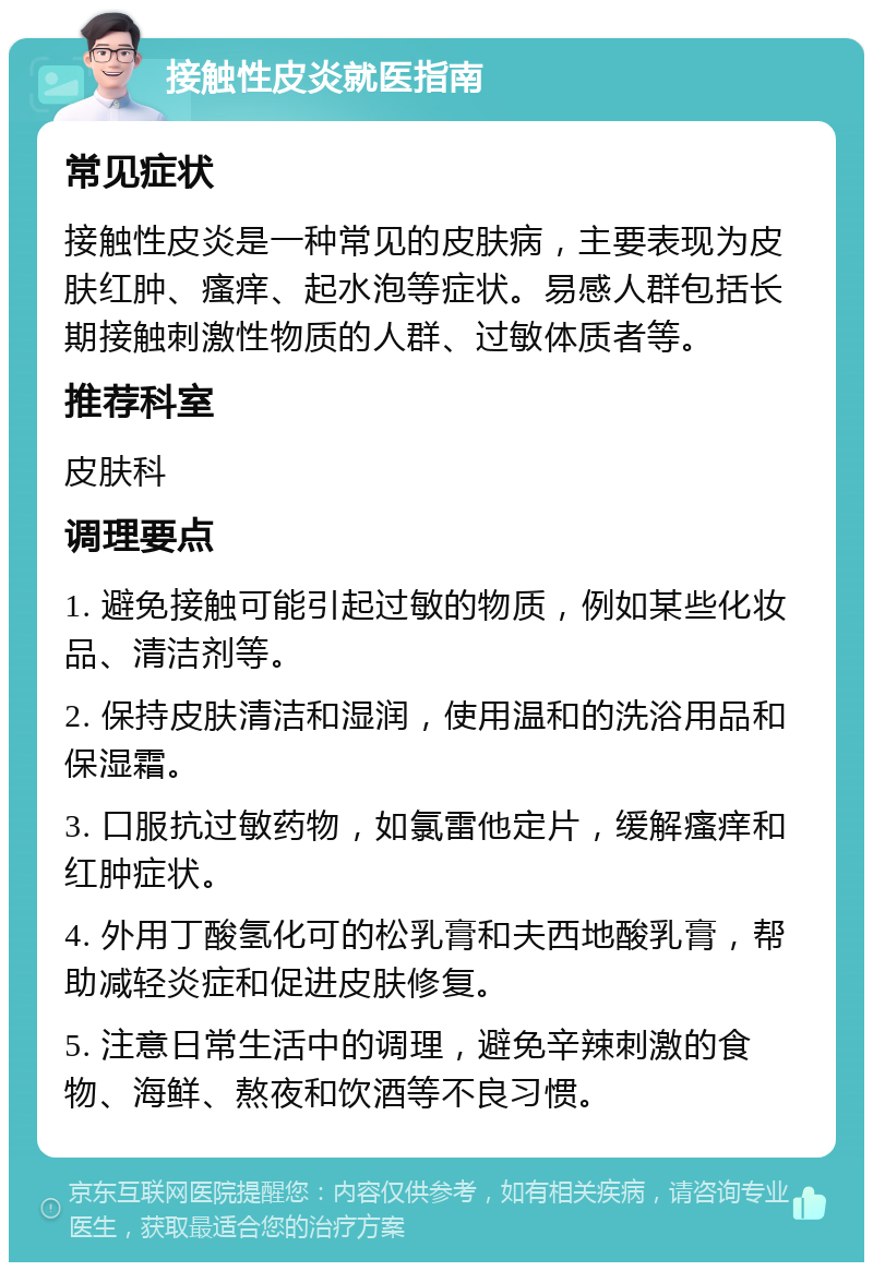 接触性皮炎就医指南 常见症状 接触性皮炎是一种常见的皮肤病，主要表现为皮肤红肿、瘙痒、起水泡等症状。易感人群包括长期接触刺激性物质的人群、过敏体质者等。 推荐科室 皮肤科 调理要点 1. 避免接触可能引起过敏的物质，例如某些化妆品、清洁剂等。 2. 保持皮肤清洁和湿润，使用温和的洗浴用品和保湿霜。 3. 口服抗过敏药物，如氯雷他定片，缓解瘙痒和红肿症状。 4. 外用丁酸氢化可的松乳膏和夫西地酸乳膏，帮助减轻炎症和促进皮肤修复。 5. 注意日常生活中的调理，避免辛辣刺激的食物、海鲜、熬夜和饮酒等不良习惯。