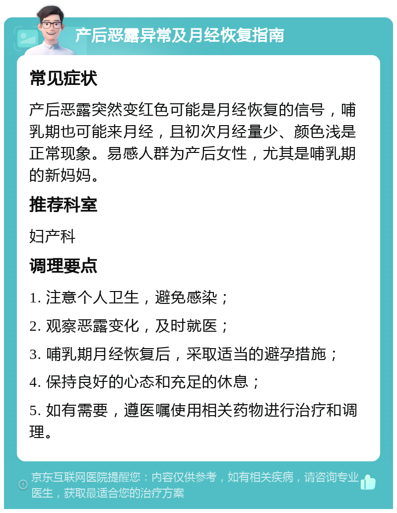 产后恶露异常及月经恢复指南 常见症状 产后恶露突然变红色可能是月经恢复的信号，哺乳期也可能来月经，且初次月经量少、颜色浅是正常现象。易感人群为产后女性，尤其是哺乳期的新妈妈。 推荐科室 妇产科 调理要点 1. 注意个人卫生，避免感染； 2. 观察恶露变化，及时就医； 3. 哺乳期月经恢复后，采取适当的避孕措施； 4. 保持良好的心态和充足的休息； 5. 如有需要，遵医嘱使用相关药物进行治疗和调理。