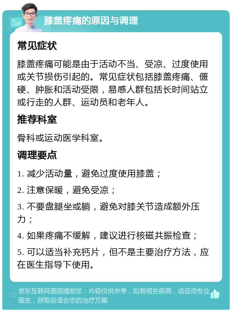 膝盖疼痛的原因与调理 常见症状 膝盖疼痛可能是由于活动不当、受凉、过度使用或关节损伤引起的。常见症状包括膝盖疼痛、僵硬、肿胀和活动受限，易感人群包括长时间站立或行走的人群、运动员和老年人。 推荐科室 骨科或运动医学科室。 调理要点 1. 减少活动量，避免过度使用膝盖； 2. 注意保暖，避免受凉； 3. 不要盘腿坐或躺，避免对膝关节造成额外压力； 4. 如果疼痛不缓解，建议进行核磁共振检查； 5. 可以适当补充钙片，但不是主要治疗方法，应在医生指导下使用。