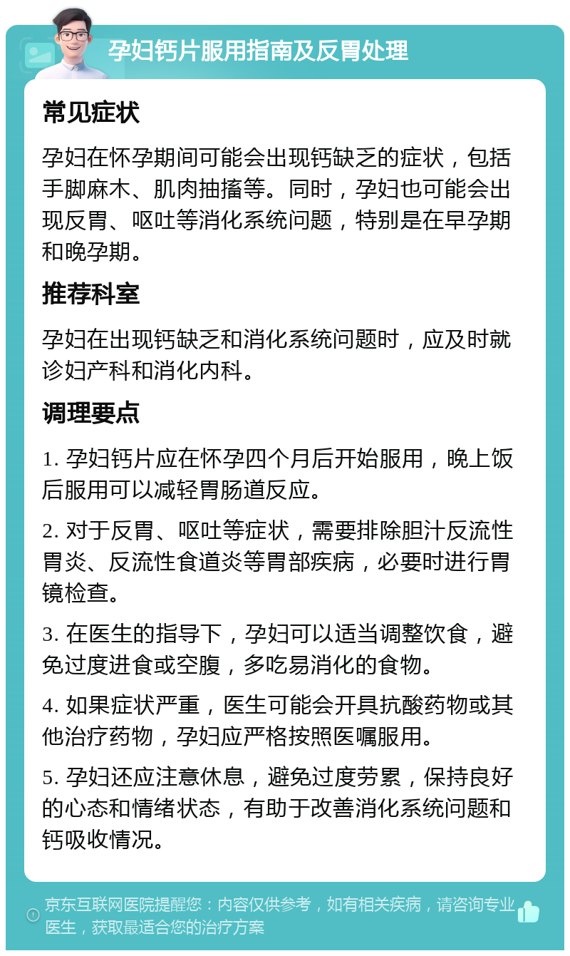 孕妇钙片服用指南及反胃处理 常见症状 孕妇在怀孕期间可能会出现钙缺乏的症状，包括手脚麻木、肌肉抽搐等。同时，孕妇也可能会出现反胃、呕吐等消化系统问题，特别是在早孕期和晚孕期。 推荐科室 孕妇在出现钙缺乏和消化系统问题时，应及时就诊妇产科和消化内科。 调理要点 1. 孕妇钙片应在怀孕四个月后开始服用，晚上饭后服用可以减轻胃肠道反应。 2. 对于反胃、呕吐等症状，需要排除胆汁反流性胃炎、反流性食道炎等胃部疾病，必要时进行胃镜检查。 3. 在医生的指导下，孕妇可以适当调整饮食，避免过度进食或空腹，多吃易消化的食物。 4. 如果症状严重，医生可能会开具抗酸药物或其他治疗药物，孕妇应严格按照医嘱服用。 5. 孕妇还应注意休息，避免过度劳累，保持良好的心态和情绪状态，有助于改善消化系统问题和钙吸收情况。