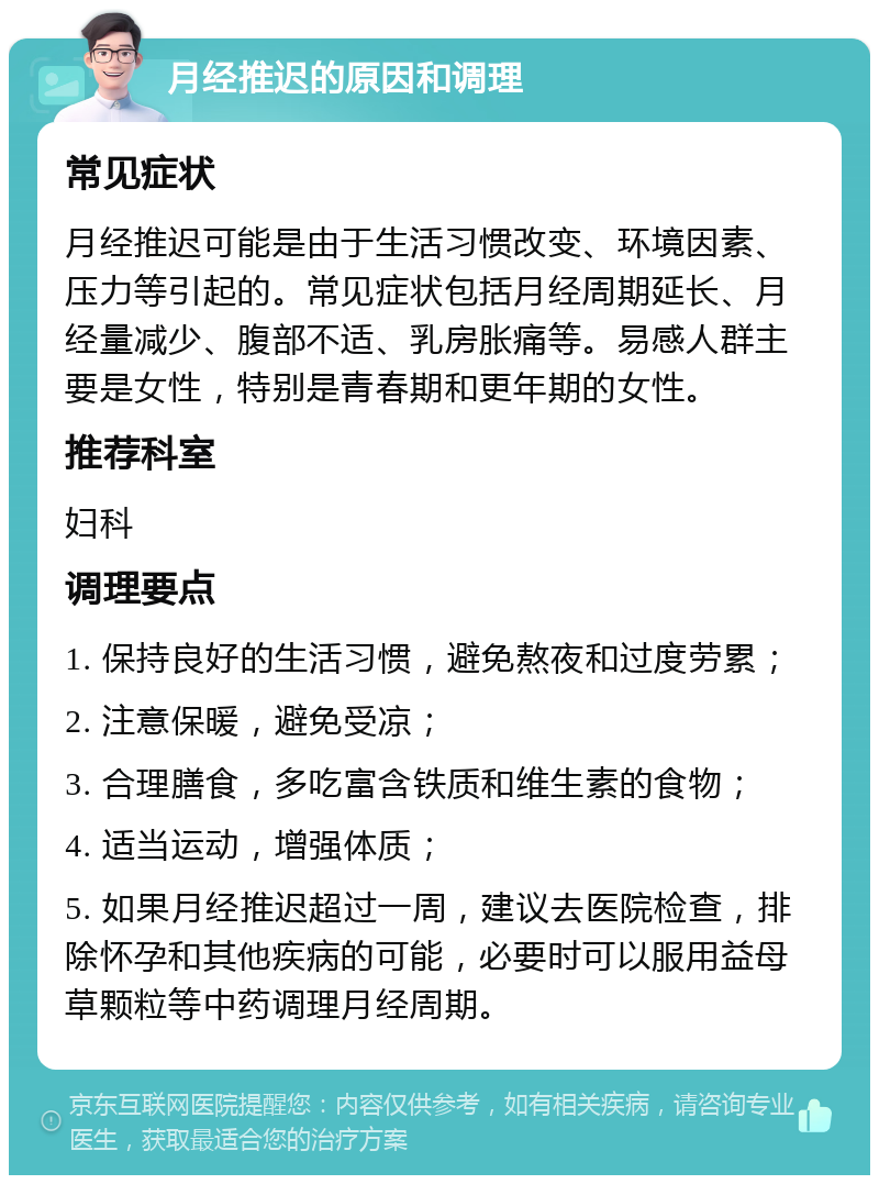 月经推迟的原因和调理 常见症状 月经推迟可能是由于生活习惯改变、环境因素、压力等引起的。常见症状包括月经周期延长、月经量减少、腹部不适、乳房胀痛等。易感人群主要是女性，特别是青春期和更年期的女性。 推荐科室 妇科 调理要点 1. 保持良好的生活习惯，避免熬夜和过度劳累； 2. 注意保暖，避免受凉； 3. 合理膳食，多吃富含铁质和维生素的食物； 4. 适当运动，增强体质； 5. 如果月经推迟超过一周，建议去医院检查，排除怀孕和其他疾病的可能，必要时可以服用益母草颗粒等中药调理月经周期。