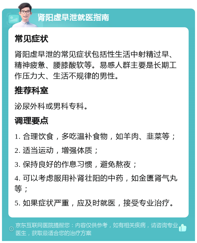 肾阳虚早泄就医指南 常见症状 肾阳虚早泄的常见症状包括性生活中射精过早、精神疲惫、腰膝酸软等。易感人群主要是长期工作压力大、生活不规律的男性。 推荐科室 泌尿外科或男科专科。 调理要点 1. 合理饮食，多吃温补食物，如羊肉、韭菜等； 2. 适当运动，增强体质； 3. 保持良好的作息习惯，避免熬夜； 4. 可以考虑服用补肾壮阳的中药，如金匮肾气丸等； 5. 如果症状严重，应及时就医，接受专业治疗。