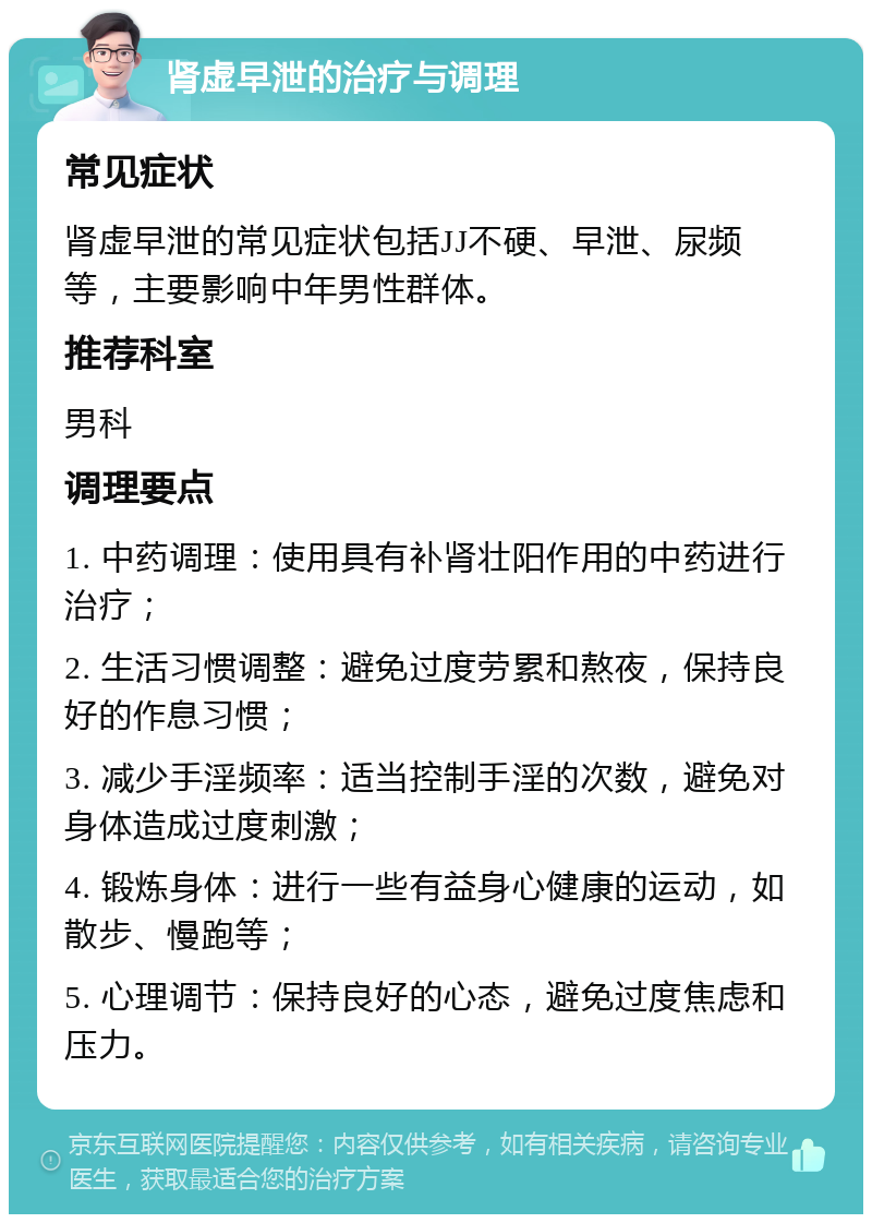 肾虚早泄的治疗与调理 常见症状 肾虚早泄的常见症状包括JJ不硬、早泄、尿频等，主要影响中年男性群体。 推荐科室 男科 调理要点 1. 中药调理：使用具有补肾壮阳作用的中药进行治疗； 2. 生活习惯调整：避免过度劳累和熬夜，保持良好的作息习惯； 3. 减少手淫频率：适当控制手淫的次数，避免对身体造成过度刺激； 4. 锻炼身体：进行一些有益身心健康的运动，如散步、慢跑等； 5. 心理调节：保持良好的心态，避免过度焦虑和压力。