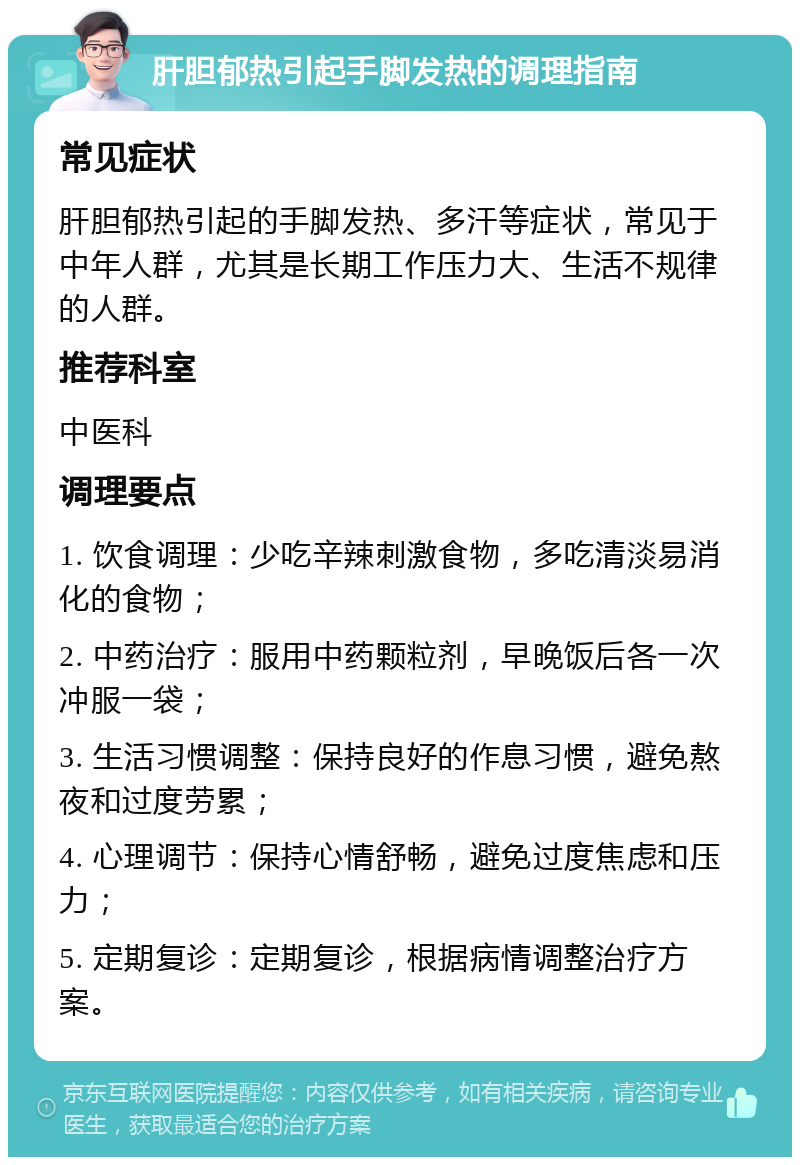 肝胆郁热引起手脚发热的调理指南 常见症状 肝胆郁热引起的手脚发热、多汗等症状，常见于中年人群，尤其是长期工作压力大、生活不规律的人群。 推荐科室 中医科 调理要点 1. 饮食调理：少吃辛辣刺激食物，多吃清淡易消化的食物； 2. 中药治疗：服用中药颗粒剂，早晚饭后各一次冲服一袋； 3. 生活习惯调整：保持良好的作息习惯，避免熬夜和过度劳累； 4. 心理调节：保持心情舒畅，避免过度焦虑和压力； 5. 定期复诊：定期复诊，根据病情调整治疗方案。