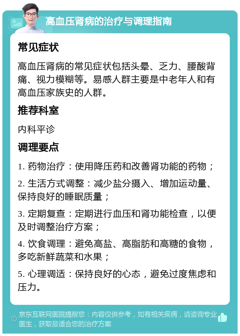 高血压肾病的治疗与调理指南 常见症状 高血压肾病的常见症状包括头晕、乏力、腰酸背痛、视力模糊等。易感人群主要是中老年人和有高血压家族史的人群。 推荐科室 内科平诊 调理要点 1. 药物治疗：使用降压药和改善肾功能的药物； 2. 生活方式调整：减少盐分摄入、增加运动量、保持良好的睡眠质量； 3. 定期复查：定期进行血压和肾功能检查，以便及时调整治疗方案； 4. 饮食调理：避免高盐、高脂肪和高糖的食物，多吃新鲜蔬菜和水果； 5. 心理调适：保持良好的心态，避免过度焦虑和压力。