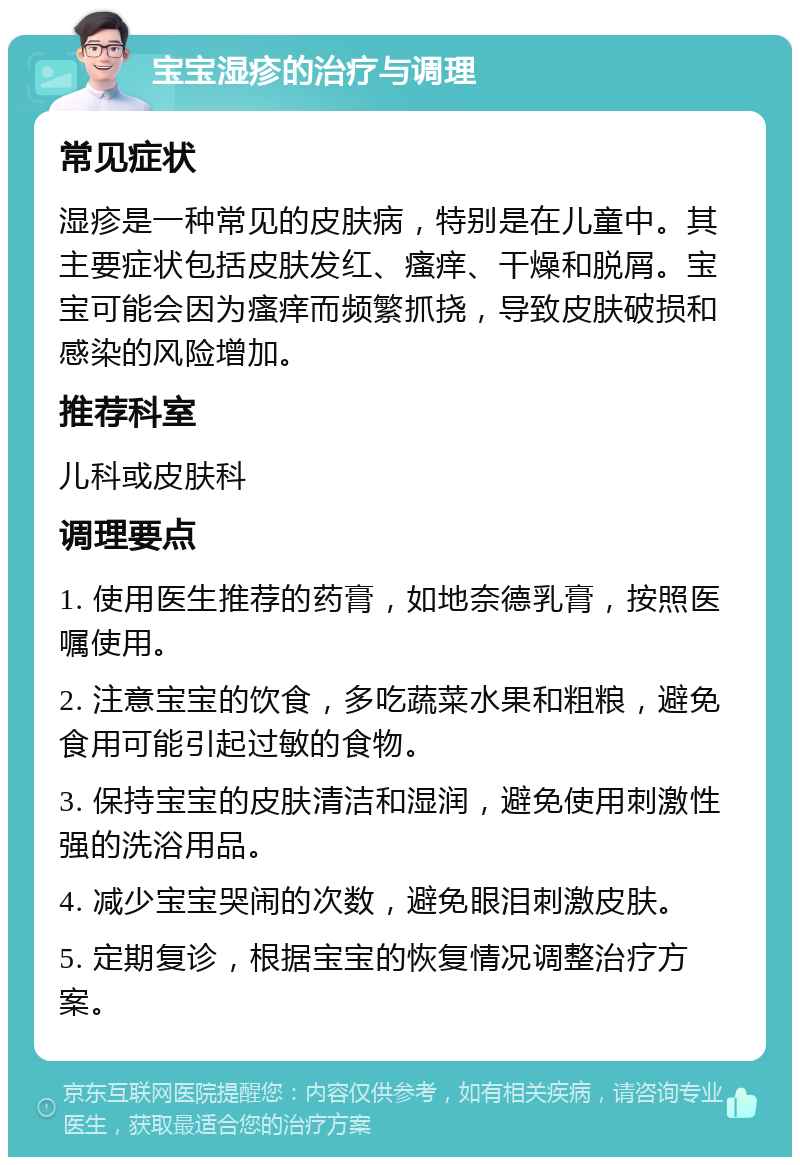 宝宝湿疹的治疗与调理 常见症状 湿疹是一种常见的皮肤病，特别是在儿童中。其主要症状包括皮肤发红、瘙痒、干燥和脱屑。宝宝可能会因为瘙痒而频繁抓挠，导致皮肤破损和感染的风险增加。 推荐科室 儿科或皮肤科 调理要点 1. 使用医生推荐的药膏，如地奈德乳膏，按照医嘱使用。 2. 注意宝宝的饮食，多吃蔬菜水果和粗粮，避免食用可能引起过敏的食物。 3. 保持宝宝的皮肤清洁和湿润，避免使用刺激性强的洗浴用品。 4. 减少宝宝哭闹的次数，避免眼泪刺激皮肤。 5. 定期复诊，根据宝宝的恢复情况调整治疗方案。