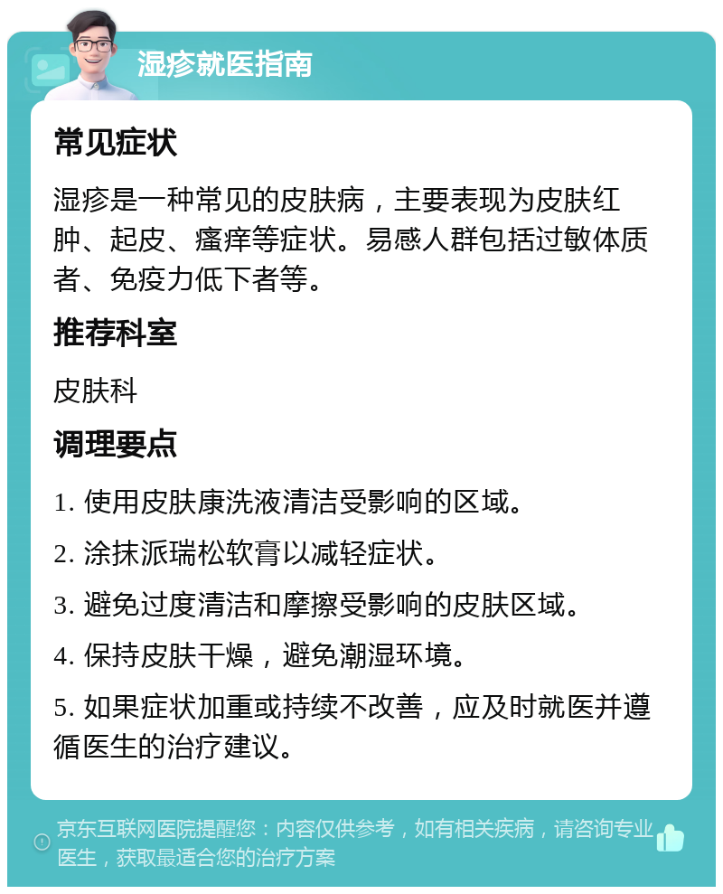 湿疹就医指南 常见症状 湿疹是一种常见的皮肤病，主要表现为皮肤红肿、起皮、瘙痒等症状。易感人群包括过敏体质者、免疫力低下者等。 推荐科室 皮肤科 调理要点 1. 使用皮肤康洗液清洁受影响的区域。 2. 涂抹派瑞松软膏以减轻症状。 3. 避免过度清洁和摩擦受影响的皮肤区域。 4. 保持皮肤干燥，避免潮湿环境。 5. 如果症状加重或持续不改善，应及时就医并遵循医生的治疗建议。