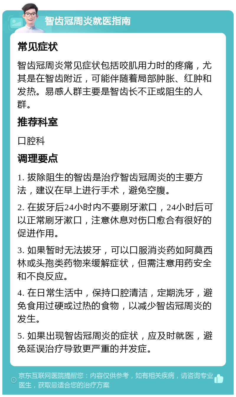 智齿冠周炎就医指南 常见症状 智齿冠周炎常见症状包括咬肌用力时的疼痛，尤其是在智齿附近，可能伴随着局部肿胀、红肿和发热。易感人群主要是智齿长不正或阻生的人群。 推荐科室 口腔科 调理要点 1. 拔除阻生的智齿是治疗智齿冠周炎的主要方法，建议在早上进行手术，避免空腹。 2. 在拔牙后24小时内不要刷牙漱口，24小时后可以正常刷牙漱口，注意休息对伤口愈合有很好的促进作用。 3. 如果暂时无法拔牙，可以口服消炎药如阿莫西林或头孢类药物来缓解症状，但需注意用药安全和不良反应。 4. 在日常生活中，保持口腔清洁，定期洗牙，避免食用过硬或过热的食物，以减少智齿冠周炎的发生。 5. 如果出现智齿冠周炎的症状，应及时就医，避免延误治疗导致更严重的并发症。