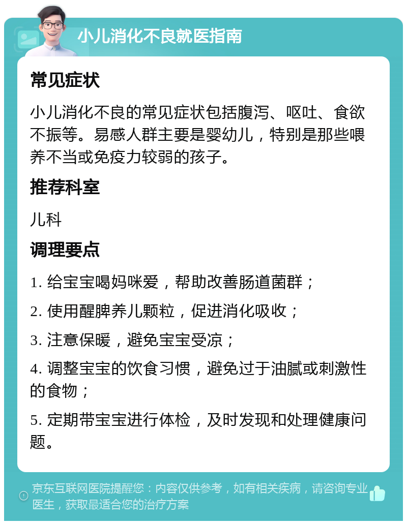 小儿消化不良就医指南 常见症状 小儿消化不良的常见症状包括腹泻、呕吐、食欲不振等。易感人群主要是婴幼儿，特别是那些喂养不当或免疫力较弱的孩子。 推荐科室 儿科 调理要点 1. 给宝宝喝妈咪爱，帮助改善肠道菌群； 2. 使用醒脾养儿颗粒，促进消化吸收； 3. 注意保暖，避免宝宝受凉； 4. 调整宝宝的饮食习惯，避免过于油腻或刺激性的食物； 5. 定期带宝宝进行体检，及时发现和处理健康问题。