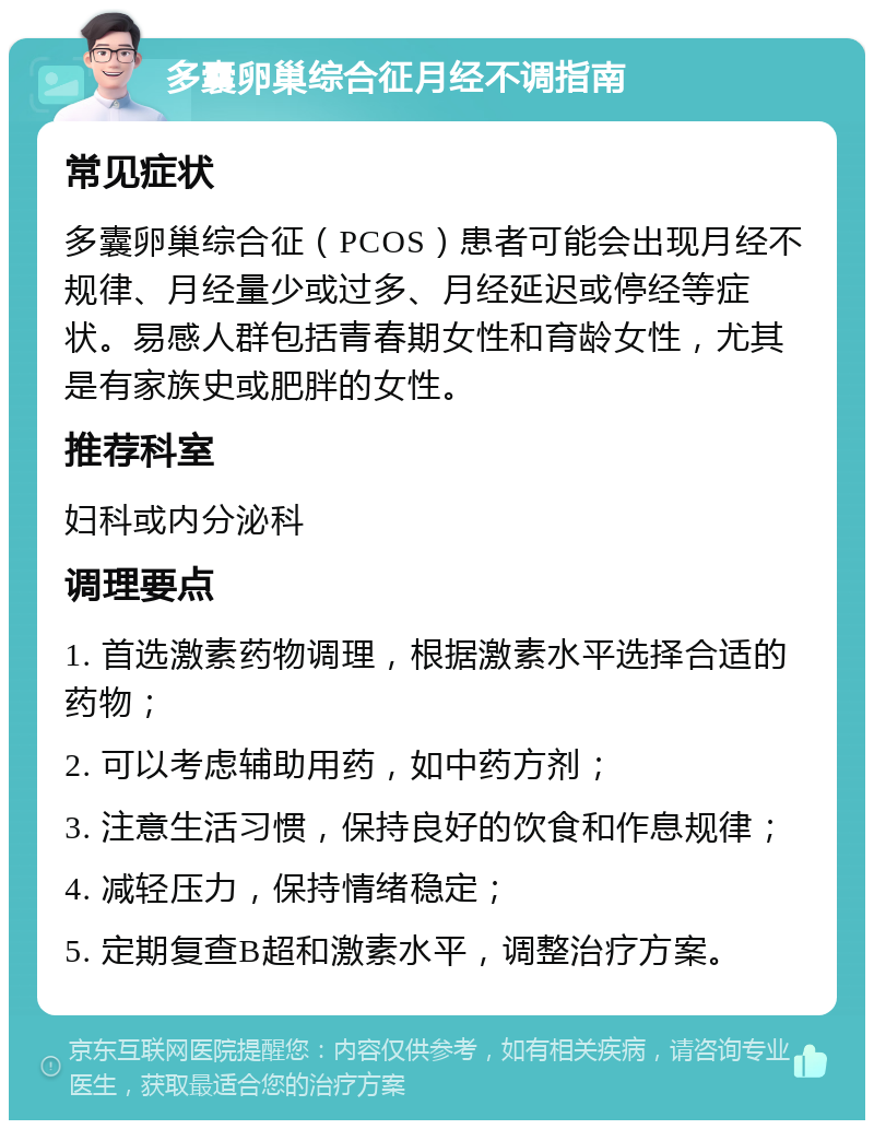 多囊卵巢综合征月经不调指南 常见症状 多囊卵巢综合征（PCOS）患者可能会出现月经不规律、月经量少或过多、月经延迟或停经等症状。易感人群包括青春期女性和育龄女性，尤其是有家族史或肥胖的女性。 推荐科室 妇科或内分泌科 调理要点 1. 首选激素药物调理，根据激素水平选择合适的药物； 2. 可以考虑辅助用药，如中药方剂； 3. 注意生活习惯，保持良好的饮食和作息规律； 4. 减轻压力，保持情绪稳定； 5. 定期复查B超和激素水平，调整治疗方案。