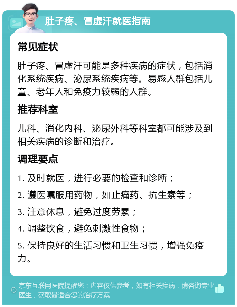 肚子疼、冒虚汗就医指南 常见症状 肚子疼、冒虚汗可能是多种疾病的症状，包括消化系统疾病、泌尿系统疾病等。易感人群包括儿童、老年人和免疫力较弱的人群。 推荐科室 儿科、消化内科、泌尿外科等科室都可能涉及到相关疾病的诊断和治疗。 调理要点 1. 及时就医，进行必要的检查和诊断； 2. 遵医嘱服用药物，如止痛药、抗生素等； 3. 注意休息，避免过度劳累； 4. 调整饮食，避免刺激性食物； 5. 保持良好的生活习惯和卫生习惯，增强免疫力。