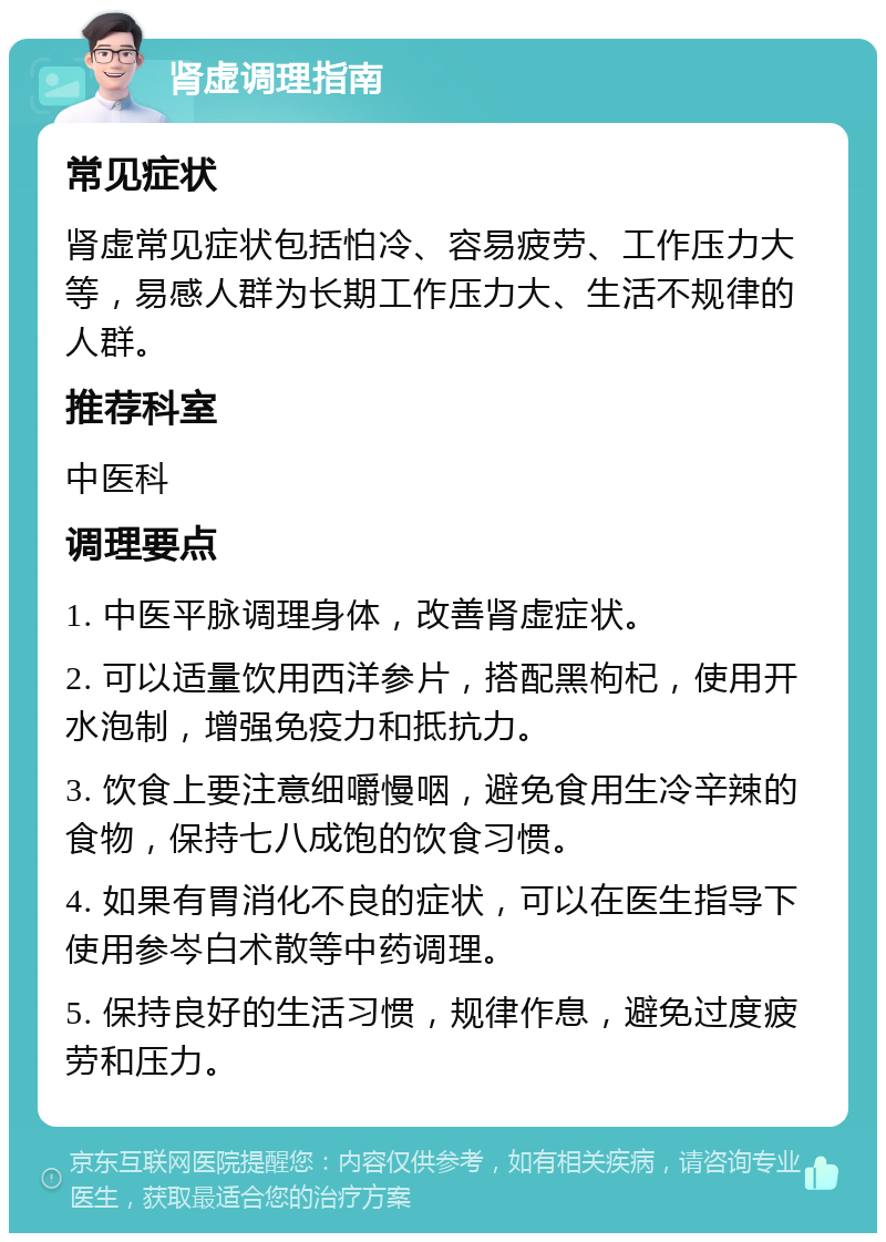 肾虚调理指南 常见症状 肾虚常见症状包括怕冷、容易疲劳、工作压力大等，易感人群为长期工作压力大、生活不规律的人群。 推荐科室 中医科 调理要点 1. 中医平脉调理身体，改善肾虚症状。 2. 可以适量饮用西洋参片，搭配黑枸杞，使用开水泡制，增强免疫力和抵抗力。 3. 饮食上要注意细嚼慢咽，避免食用生冷辛辣的食物，保持七八成饱的饮食习惯。 4. 如果有胃消化不良的症状，可以在医生指导下使用参岑白术散等中药调理。 5. 保持良好的生活习惯，规律作息，避免过度疲劳和压力。