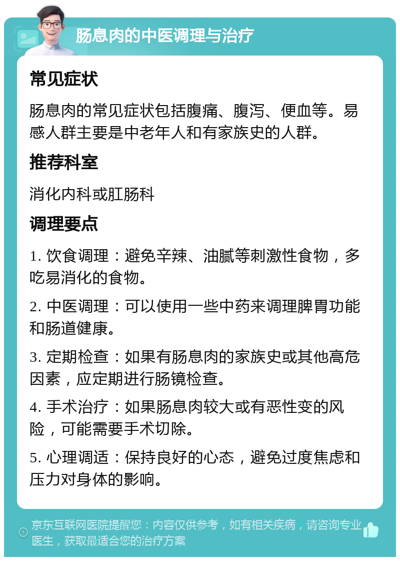 肠息肉的中医调理与治疗 常见症状 肠息肉的常见症状包括腹痛、腹泻、便血等。易感人群主要是中老年人和有家族史的人群。 推荐科室 消化内科或肛肠科 调理要点 1. 饮食调理：避免辛辣、油腻等刺激性食物，多吃易消化的食物。 2. 中医调理：可以使用一些中药来调理脾胃功能和肠道健康。 3. 定期检查：如果有肠息肉的家族史或其他高危因素，应定期进行肠镜检查。 4. 手术治疗：如果肠息肉较大或有恶性变的风险，可能需要手术切除。 5. 心理调适：保持良好的心态，避免过度焦虑和压力对身体的影响。