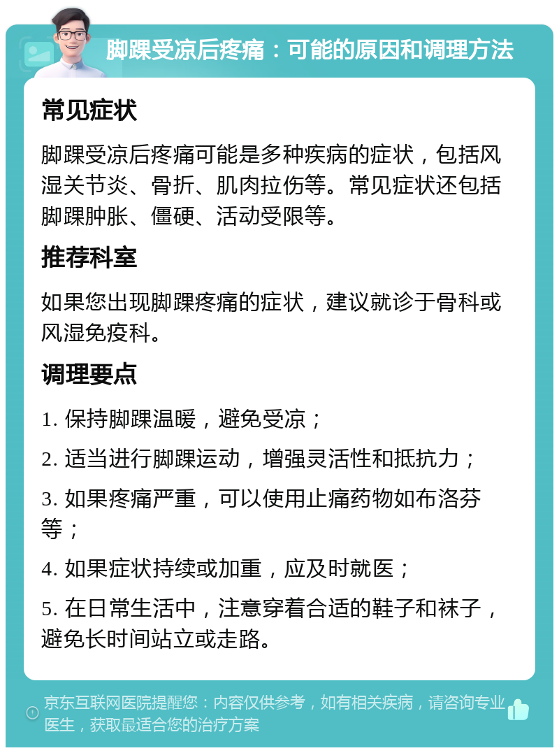 脚踝受凉后疼痛：可能的原因和调理方法 常见症状 脚踝受凉后疼痛可能是多种疾病的症状，包括风湿关节炎、骨折、肌肉拉伤等。常见症状还包括脚踝肿胀、僵硬、活动受限等。 推荐科室 如果您出现脚踝疼痛的症状，建议就诊于骨科或风湿免疫科。 调理要点 1. 保持脚踝温暖，避免受凉； 2. 适当进行脚踝运动，增强灵活性和抵抗力； 3. 如果疼痛严重，可以使用止痛药物如布洛芬等； 4. 如果症状持续或加重，应及时就医； 5. 在日常生活中，注意穿着合适的鞋子和袜子，避免长时间站立或走路。