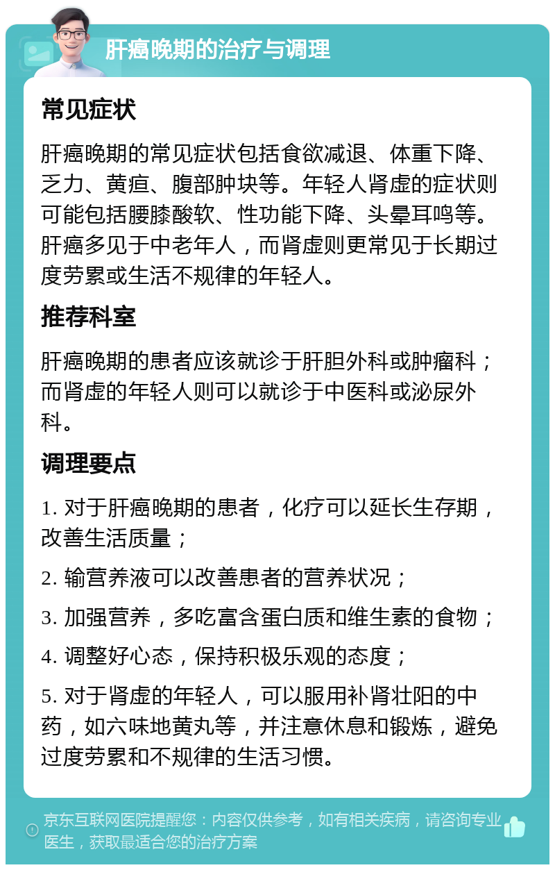 肝癌晚期的治疗与调理 常见症状 肝癌晚期的常见症状包括食欲减退、体重下降、乏力、黄疸、腹部肿块等。年轻人肾虚的症状则可能包括腰膝酸软、性功能下降、头晕耳鸣等。肝癌多见于中老年人，而肾虚则更常见于长期过度劳累或生活不规律的年轻人。 推荐科室 肝癌晚期的患者应该就诊于肝胆外科或肿瘤科；而肾虚的年轻人则可以就诊于中医科或泌尿外科。 调理要点 1. 对于肝癌晚期的患者，化疗可以延长生存期，改善生活质量； 2. 输营养液可以改善患者的营养状况； 3. 加强营养，多吃富含蛋白质和维生素的食物； 4. 调整好心态，保持积极乐观的态度； 5. 对于肾虚的年轻人，可以服用补肾壮阳的中药，如六味地黄丸等，并注意休息和锻炼，避免过度劳累和不规律的生活习惯。