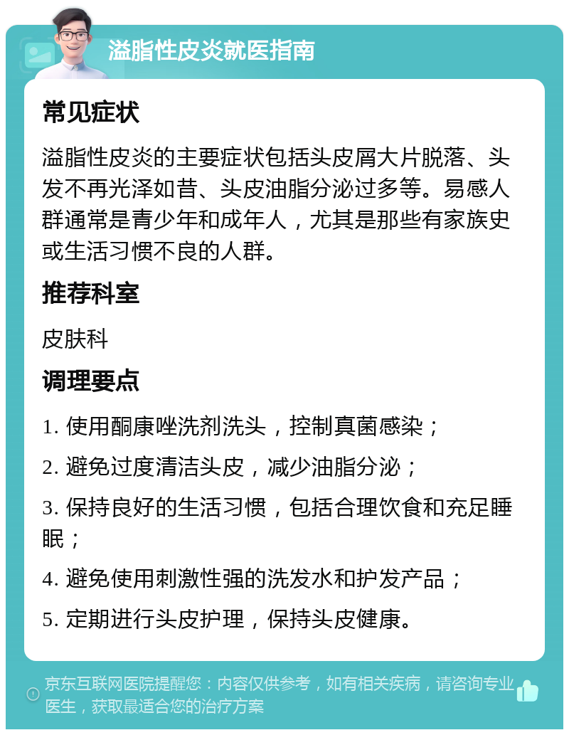 溢脂性皮炎就医指南 常见症状 溢脂性皮炎的主要症状包括头皮屑大片脱落、头发不再光泽如昔、头皮油脂分泌过多等。易感人群通常是青少年和成年人，尤其是那些有家族史或生活习惯不良的人群。 推荐科室 皮肤科 调理要点 1. 使用酮康唑洗剂洗头，控制真菌感染； 2. 避免过度清洁头皮，减少油脂分泌； 3. 保持良好的生活习惯，包括合理饮食和充足睡眠； 4. 避免使用刺激性强的洗发水和护发产品； 5. 定期进行头皮护理，保持头皮健康。