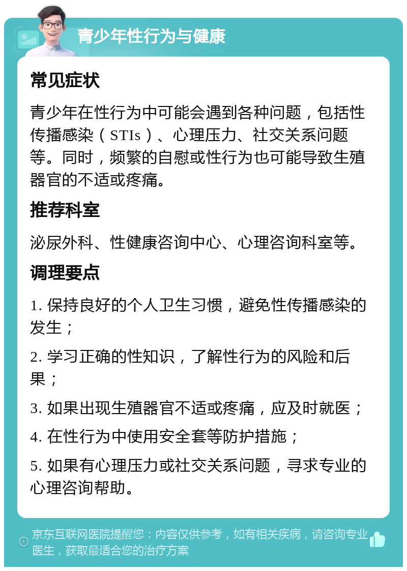 青少年性行为与健康 常见症状 青少年在性行为中可能会遇到各种问题，包括性传播感染（STIs）、心理压力、社交关系问题等。同时，频繁的自慰或性行为也可能导致生殖器官的不适或疼痛。 推荐科室 泌尿外科、性健康咨询中心、心理咨询科室等。 调理要点 1. 保持良好的个人卫生习惯，避免性传播感染的发生； 2. 学习正确的性知识，了解性行为的风险和后果； 3. 如果出现生殖器官不适或疼痛，应及时就医； 4. 在性行为中使用安全套等防护措施； 5. 如果有心理压力或社交关系问题，寻求专业的心理咨询帮助。