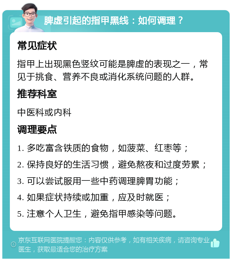 脾虚引起的指甲黑线：如何调理？ 常见症状 指甲上出现黑色竖纹可能是脾虚的表现之一，常见于挑食、营养不良或消化系统问题的人群。 推荐科室 中医科或内科 调理要点 1. 多吃富含铁质的食物，如菠菜、红枣等； 2. 保持良好的生活习惯，避免熬夜和过度劳累； 3. 可以尝试服用一些中药调理脾胃功能； 4. 如果症状持续或加重，应及时就医； 5. 注意个人卫生，避免指甲感染等问题。