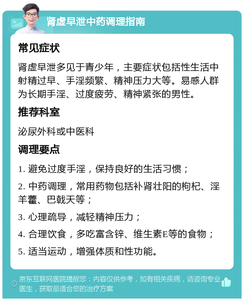 肾虚早泄中药调理指南 常见症状 肾虚早泄多见于青少年，主要症状包括性生活中射精过早、手淫频繁、精神压力大等。易感人群为长期手淫、过度疲劳、精神紧张的男性。 推荐科室 泌尿外科或中医科 调理要点 1. 避免过度手淫，保持良好的生活习惯； 2. 中药调理，常用药物包括补肾壮阳的枸杞、淫羊藿、巴戟天等； 3. 心理疏导，减轻精神压力； 4. 合理饮食，多吃富含锌、维生素E等的食物； 5. 适当运动，增强体质和性功能。