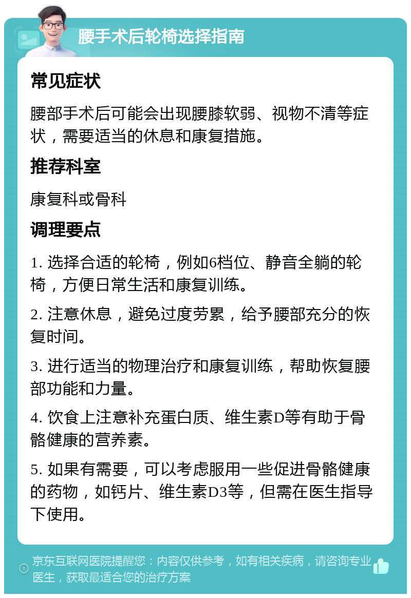 腰手术后轮椅选择指南 常见症状 腰部手术后可能会出现腰膝软弱、视物不清等症状，需要适当的休息和康复措施。 推荐科室 康复科或骨科 调理要点 1. 选择合适的轮椅，例如6档位、静音全躺的轮椅，方便日常生活和康复训练。 2. 注意休息，避免过度劳累，给予腰部充分的恢复时间。 3. 进行适当的物理治疗和康复训练，帮助恢复腰部功能和力量。 4. 饮食上注意补充蛋白质、维生素D等有助于骨骼健康的营养素。 5. 如果有需要，可以考虑服用一些促进骨骼健康的药物，如钙片、维生素D3等，但需在医生指导下使用。