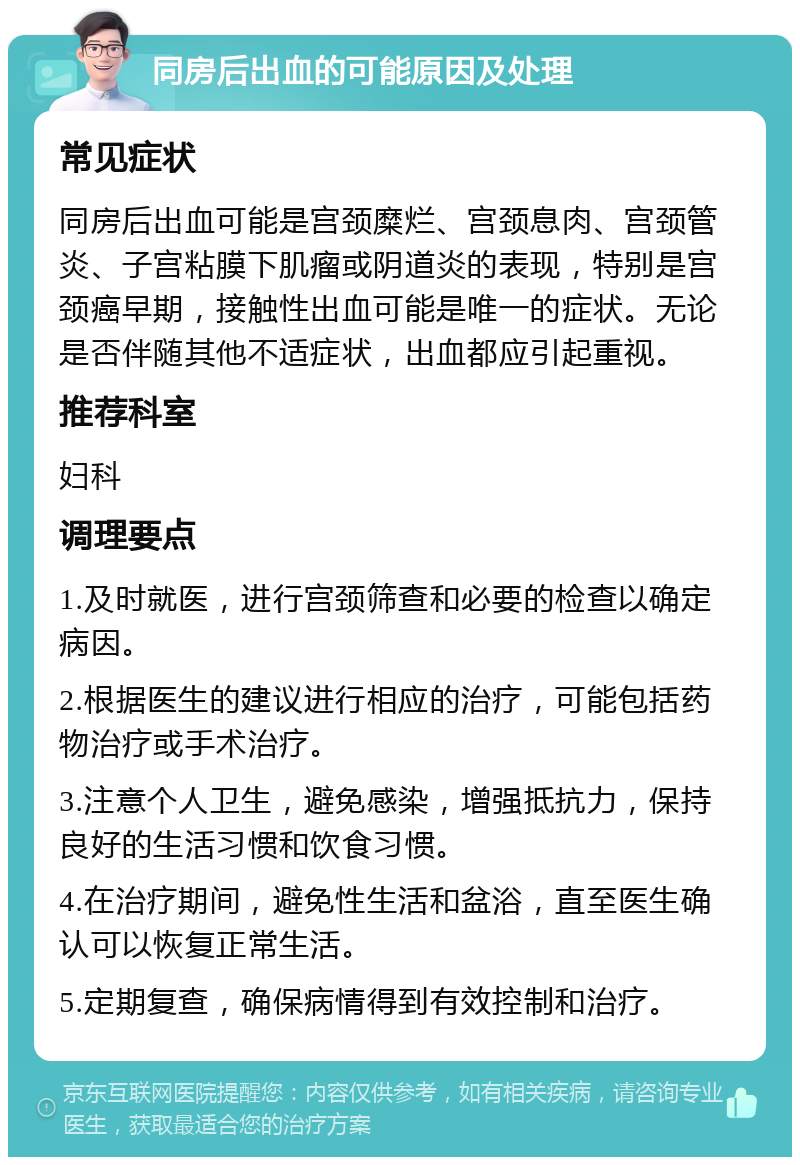 同房后出血的可能原因及处理 常见症状 同房后出血可能是宫颈糜烂、宫颈息肉、宫颈管炎、子宫粘膜下肌瘤或阴道炎的表现，特别是宫颈癌早期，接触性出血可能是唯一的症状。无论是否伴随其他不适症状，出血都应引起重视。 推荐科室 妇科 调理要点 1.及时就医，进行宫颈筛查和必要的检查以确定病因。 2.根据医生的建议进行相应的治疗，可能包括药物治疗或手术治疗。 3.注意个人卫生，避免感染，增强抵抗力，保持良好的生活习惯和饮食习惯。 4.在治疗期间，避免性生活和盆浴，直至医生确认可以恢复正常生活。 5.定期复查，确保病情得到有效控制和治疗。